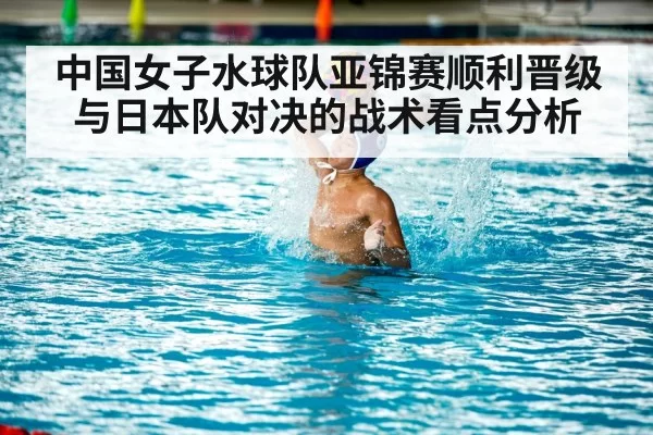 中国女子水球队亚锦赛顺利晋级与日本队对决的战术看点分析